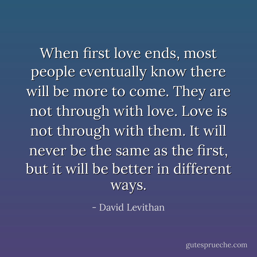 When first love ends, most people eventually know there will be more to come. They are not through with love. Love is not through with them. It will never be the same as the first, but it will be better in different ways. - David Levithan