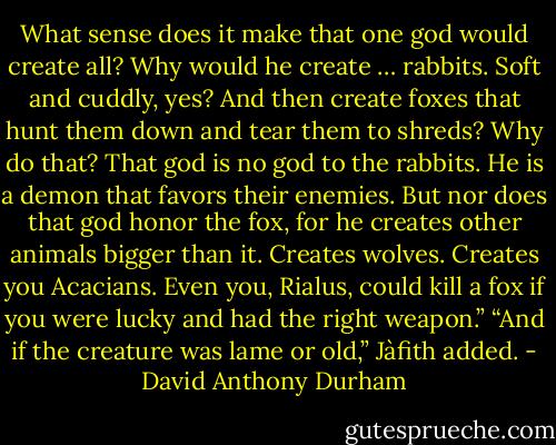 What sense does it make that one god would create all? Why would he create … rabbits. Soft and cuddly, yes? And then create foxes that hunt them down and tear them to shreds? Why do that? That god is no god to the rabbits. He is a demon that favors their enemies. But nor does that god honor the fox, for he creates other animals bigger than it. Creates wolves. Creates you Acacians. Even you, Rialus, could kill a fox if you were lucky and had the right weapon.” “And if the creature was lame or old,” Jàfith added. - David Anthony Durham