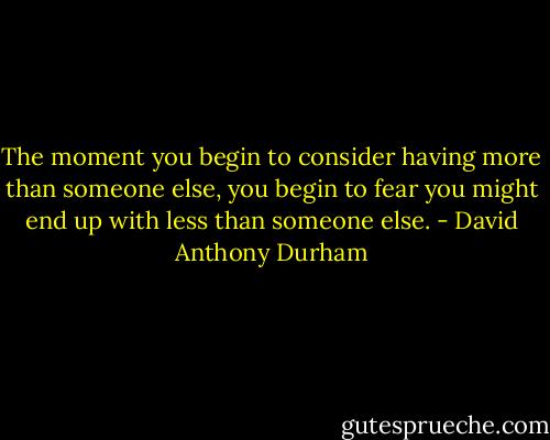 The moment you begin to consider having more than someone else, you begin to fear you might end up with less than someone else. - David Anthony Durham