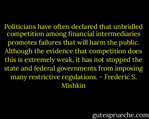 Politicians have often declared that unbridled competition among financial intermediaries promotes failures that will harm the public. Although the evidence that competition does this is extremely weak, it has not stopped the state and federal governments from imposing many restrictive regulations. - Frederic S. Mishkin