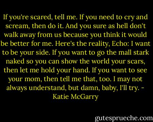 If you're scared, tell me. If you need to cry and scream, then do it. And you sure as hell don't walk away from us because you think it would be better for me. Here's the reality, Echo: I want to be your side. If you want to go the mall stark naked so you can show the world your scars, then let me hold your hand. If you want to see your mom, then tell me that, too. I may not always understand, but damn, baby, I'll try. - Katie McGarry