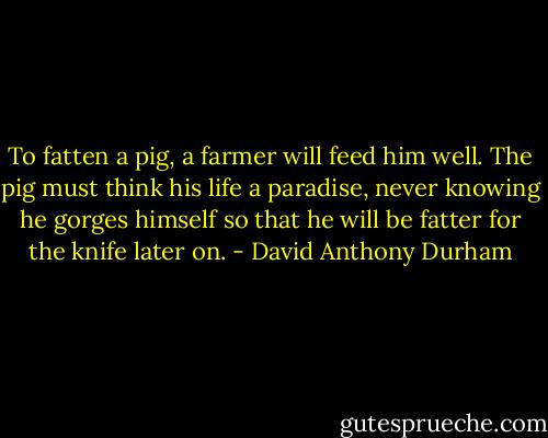 To fatten a pig, a farmer will feed him well. The pig must think his life a paradise, never knowing he gorges himself so that he will be fatter for the knife later on. - David Anthony Durham