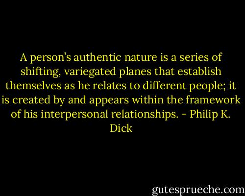 A person’s authentic nature is a series of shifting, variegated planes that establish themselves as he relates to different people; it is created by and appears within the framework of his interpersonal relationships. - Philip K. Dick
