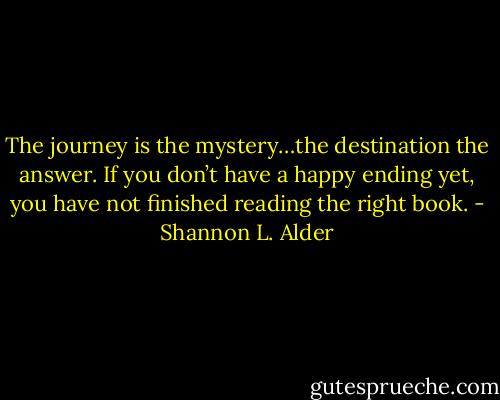 The journey is the mystery…the destination the answer. If you don’t have a happy ending yet, you have not finished reading the right book. - Shannon L. Alder