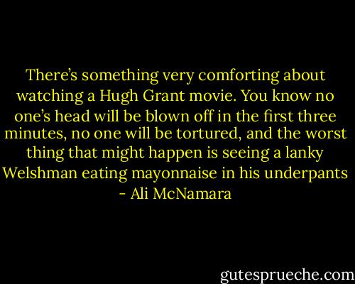 There’s something very comforting about watching a Hugh Grant movie. You know no one’s head will be blown off in the first three minutes, no one will be tortured, and the worst thing that might happen is seeing a lanky Welshman eating mayonnaise in his underpants - Ali McNamara