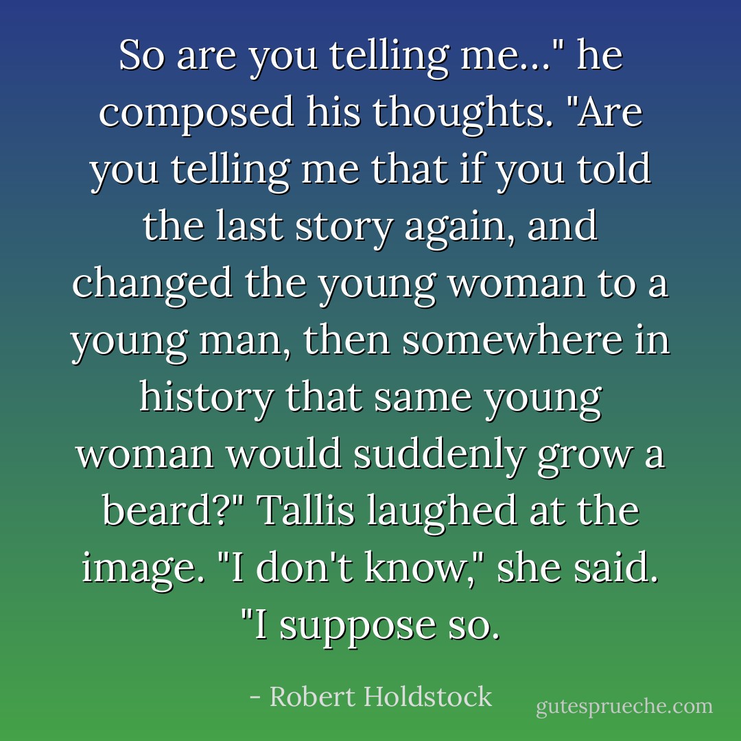 So are you telling me…" he composed his thoughts. "Are you telling me that if you told the last story again, and changed the young woman to a young man, then somewhere in history that same young woman would suddenly grow a beard?" Tallis laughed at the image. "I don't know," she said. "I suppose so. - Robert Holdstock