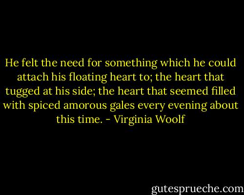He felt the need for something which he could attach his floating heart to; the heart that tugged at his side; the heart that seemed filled with spiced amorous gales every evening about this time. - Virginia Woolf
