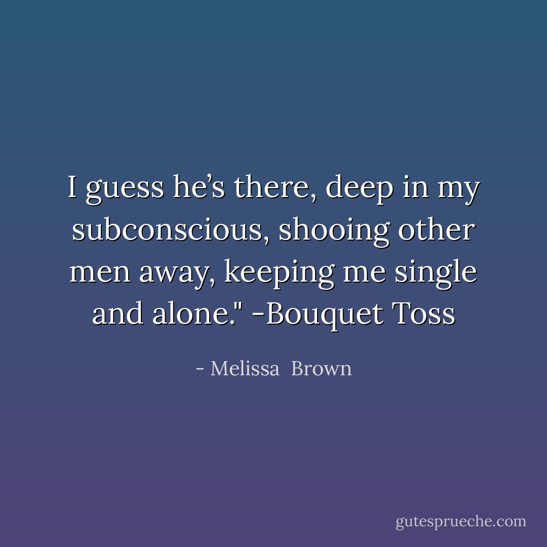 I guess he’s there, deep in my subconscious, shooing other men away, keeping me single and alone." -Bouquet Toss - Melissa  Brown
