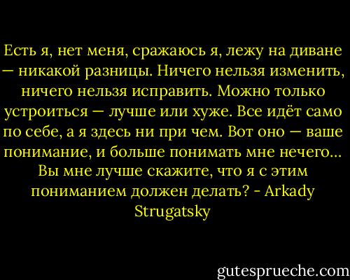 Есть я, нет меня, сражаюсь я, лежу на диване — никакой разницы. Ничего нельзя изменить, ничего нельзя исправить. Можно только устроиться — лучше или хуже. Все идёт само по себе, а я здесь ни при чем. Вот оно — ваше понимание, и больше понимать мне нечего… Вы мне лучше скажите, что я с этим пониманием должен делать? - Arkady Strugatsky