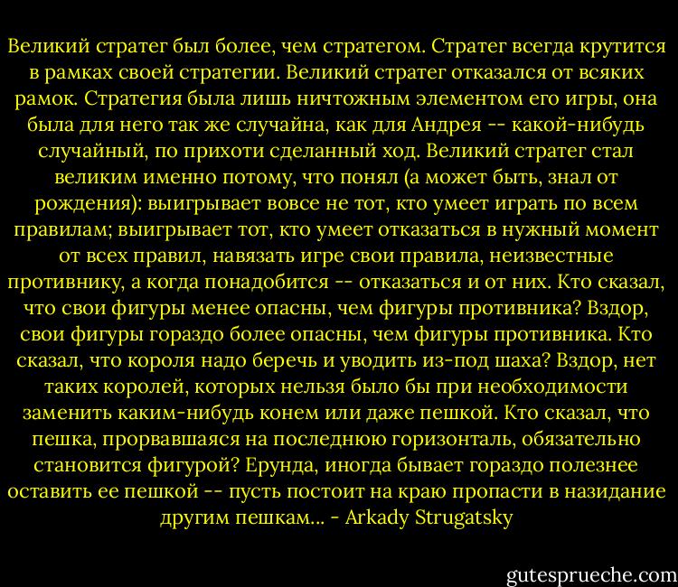 Великий стратег был более, чем стратегом. Стратег всегда крутится в рамках своей стратегии. Великий стратег отказался от всяких рамок. Стратегия была лишь ничтожным элементом его игры, она была для него так же случайна, как для Андрея -- какой-нибудь случайный, по прихоти сделанный ход. Великий стратег стал великим именно потому, что понял (а может быть, знал от рождения): выигрывает вовсе не тот, кто умеет играть по всем правилам; выигрывает тот, кто умеет отказаться в нужный момент от всех правил, навязать игре свои правила, неизвестные противнику, а когда понадобится -- отказаться и от них. Кто сказал, что свои фигуры менее опасны, чем фигуры противника? Вздор, свои фигуры гораздо более опасны, чем фигуры противника. Кто сказал, что короля надо беречь и уводить из-под шаха? Вздор, нет таких королей, которых нельзя было бы при необходимости заменить каким-нибудь конем или даже пешкой. Кто сказал, что пешка, прорвавшаяся на последнюю горизонталь, обязательно становится фигурой? Ерунда, иногда бывает гораздо полезнее оставить ее пешкой -- пусть постоит на краю пропасти в назидание другим пешкам... - Arkady Strugatsky