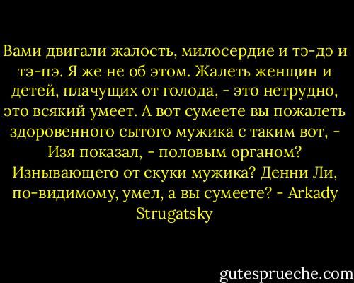 Вами двигали жалость, милосердие и тэ-дэ и тэ-пэ. Я же не об этом. Жалеть женщин и детей, плачущих от голода, - это нетрудно, это всякий умеет. А вот сумеете вы пожалеть здоровенного сытого мужика с таким вот, - Изя показал, - половым органом? Изнывающего от скуки мужика? Денни Ли, по-видимому, умел, а вы сумеете? - Arkady Strugatsky