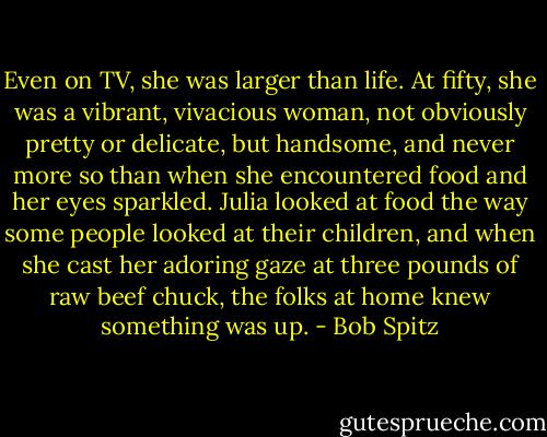 Even on TV, she was larger than life. At fifty, she was a vibrant, vivacious woman, not obviously pretty or delicate, but handsome, and never more so than when she encountered food and her eyes sparkled. Julia looked at food the way some people looked at their children, and when she cast her adoring gaze at three pounds of raw beef chuck, the folks at home knew something was up. - Bob Spitz