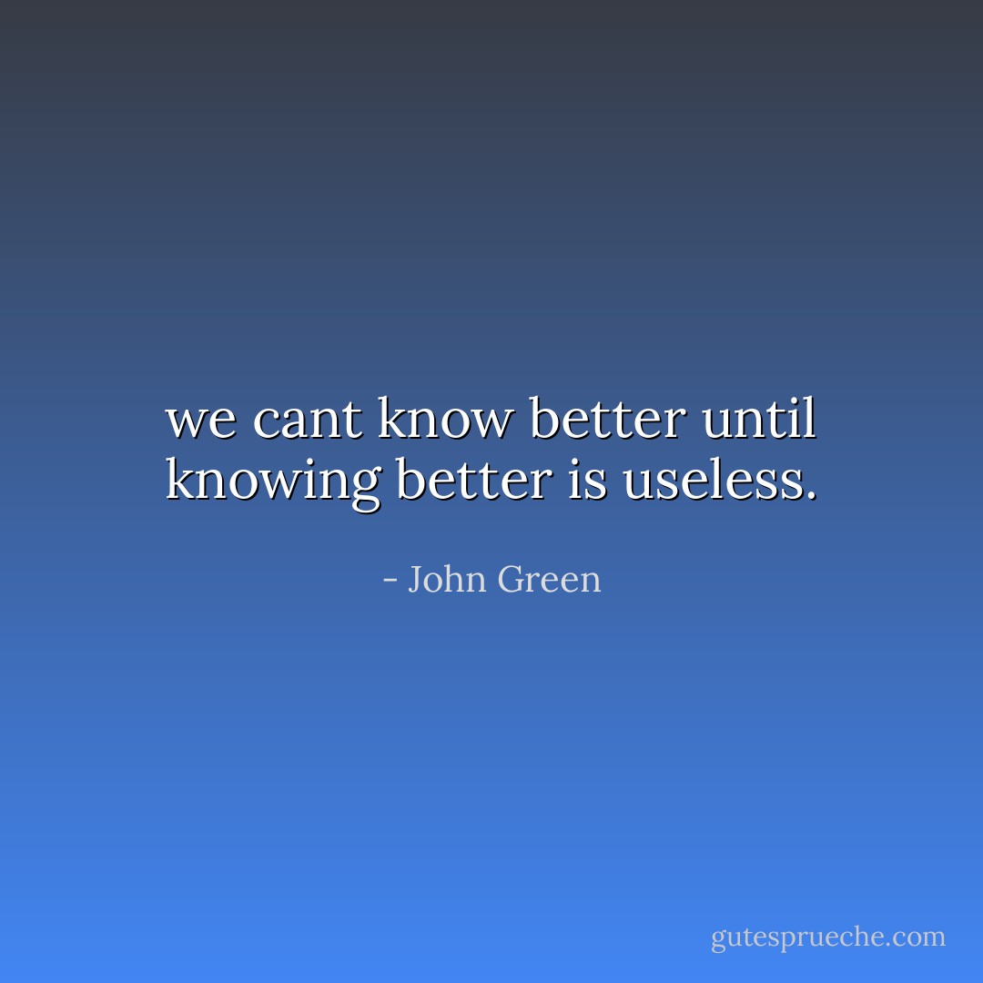 we cant know better until knowing better is useless. - John Green