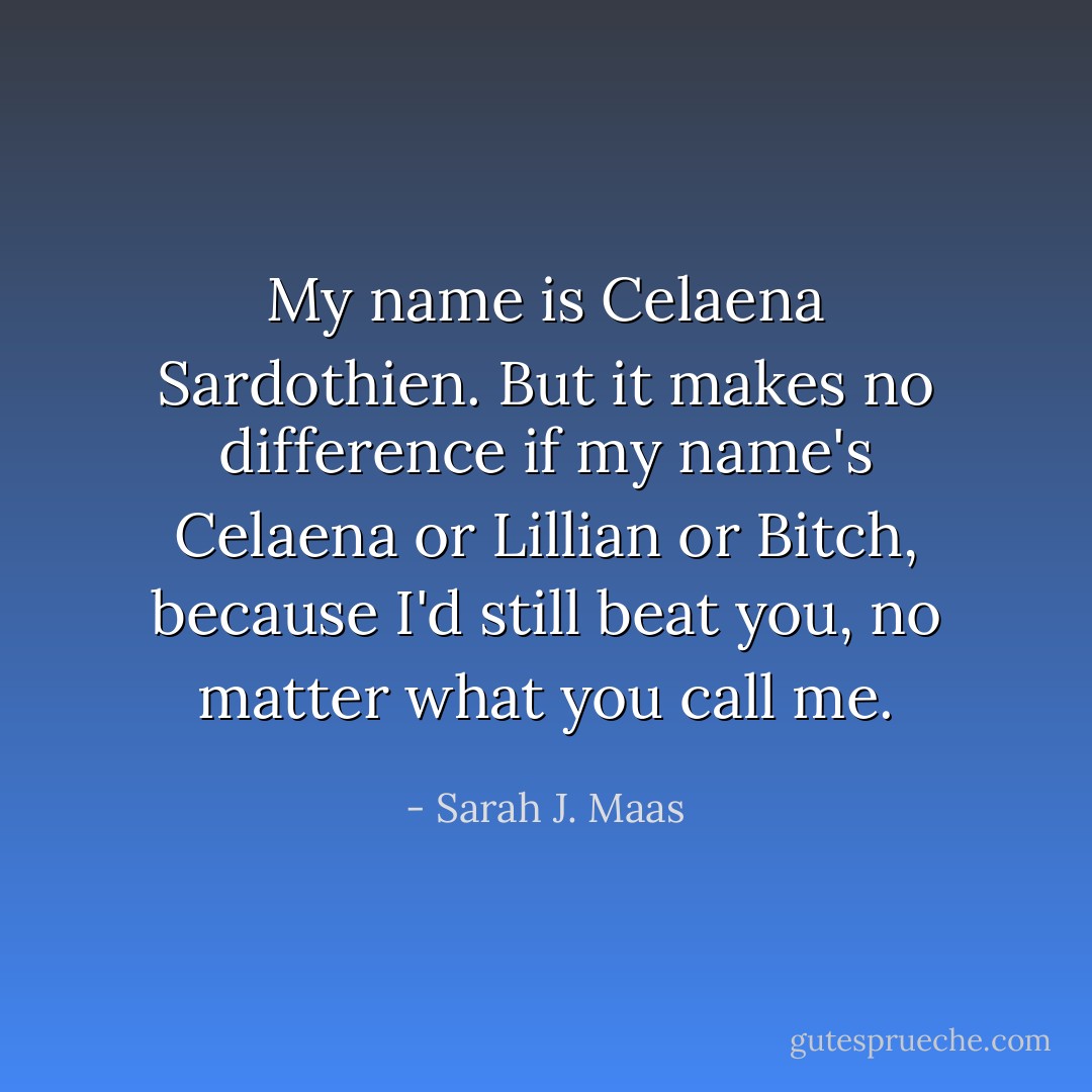My name is Celaena Sardothien. But it makes no difference if my name's Celaena or Lillian or Bitch, because I'd still beat you, no matter what you call me. - Sarah J. Maas