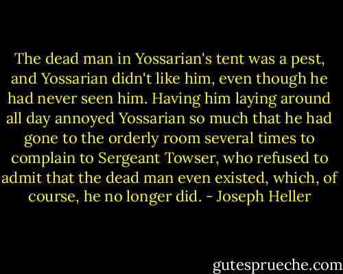 The dead man in Yossarian's tent was a pest, and Yossarian didn't like him, even though he had never seen him. Having him laying around all day annoyed Yossarian so much that he had gone to the orderly room several times to complain to Sergeant Towser, who refused to admit that the dead man even existed, which, of course, he no longer did. - Joseph Heller