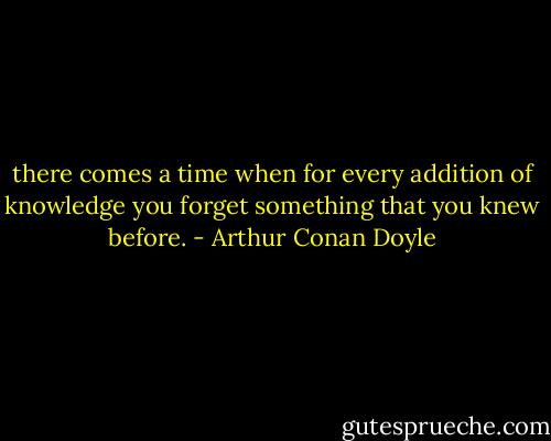 there comes a time when for every addition of knowledge you forget something that you knew before. - Arthur Conan Doyle