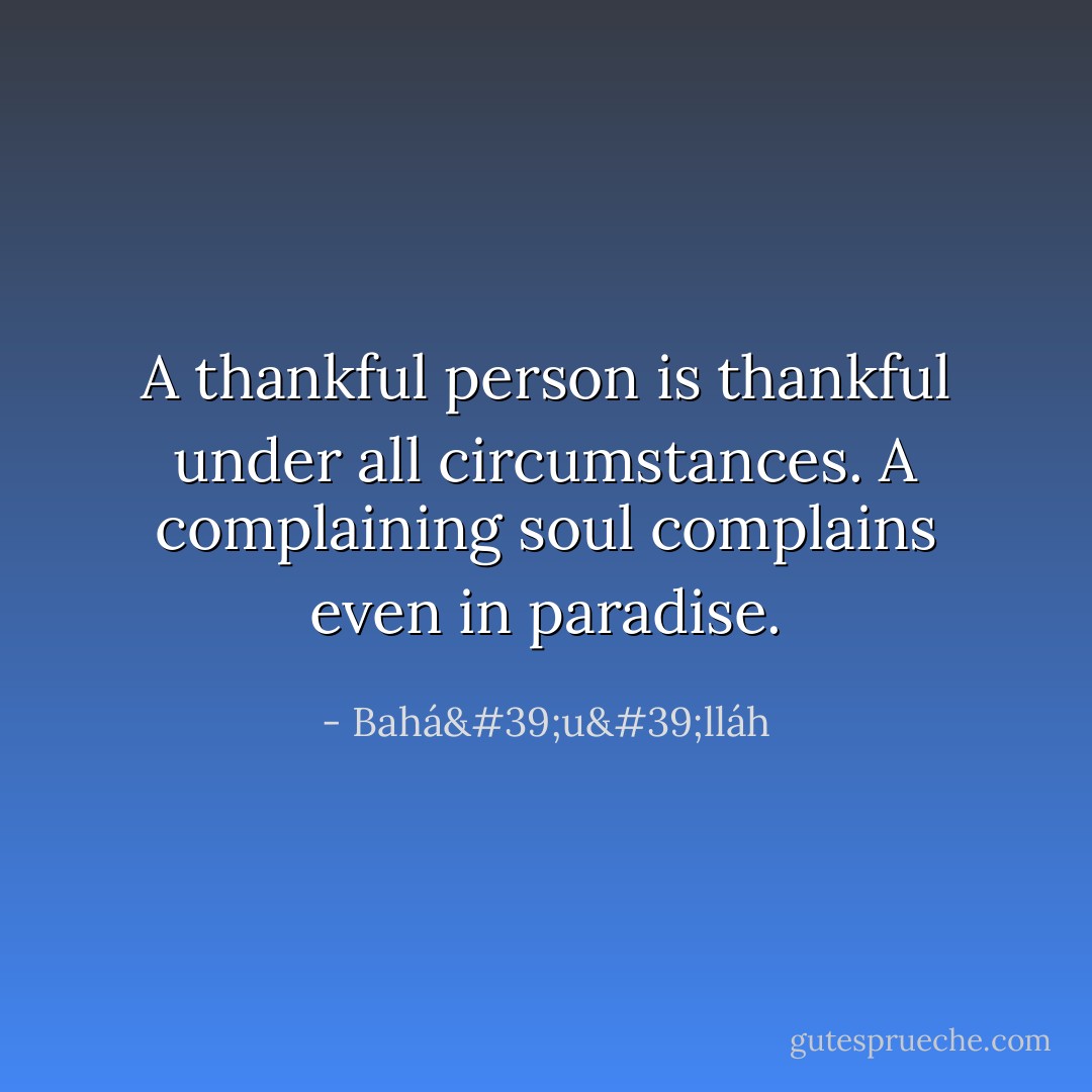 A thankful person is thankful under all circumstances. A complaining soul complains even in paradise. - Bahá'u'lláh