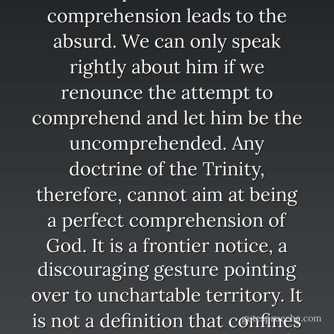 If the painful history of the human and Christian striving for God proves anything, it surely proves this: that any attempt to reduce God to the scope of our own comprehension leads to the absurd. We can only speak rightly about him if we renounce the attempt to comprehend and let him be the uncomprehended. Any doctrine of the Trinity, therefore, cannot aim at being a perfect comprehension of God. It is a frontier notice, a discouraging gesture pointing over to unchartable territory. It is not a definition that confines a thing to the pigeonholes of human knowledge, nor is it a concept that would put the thing within the grasp of the human mind. - Pope Benedict XVI