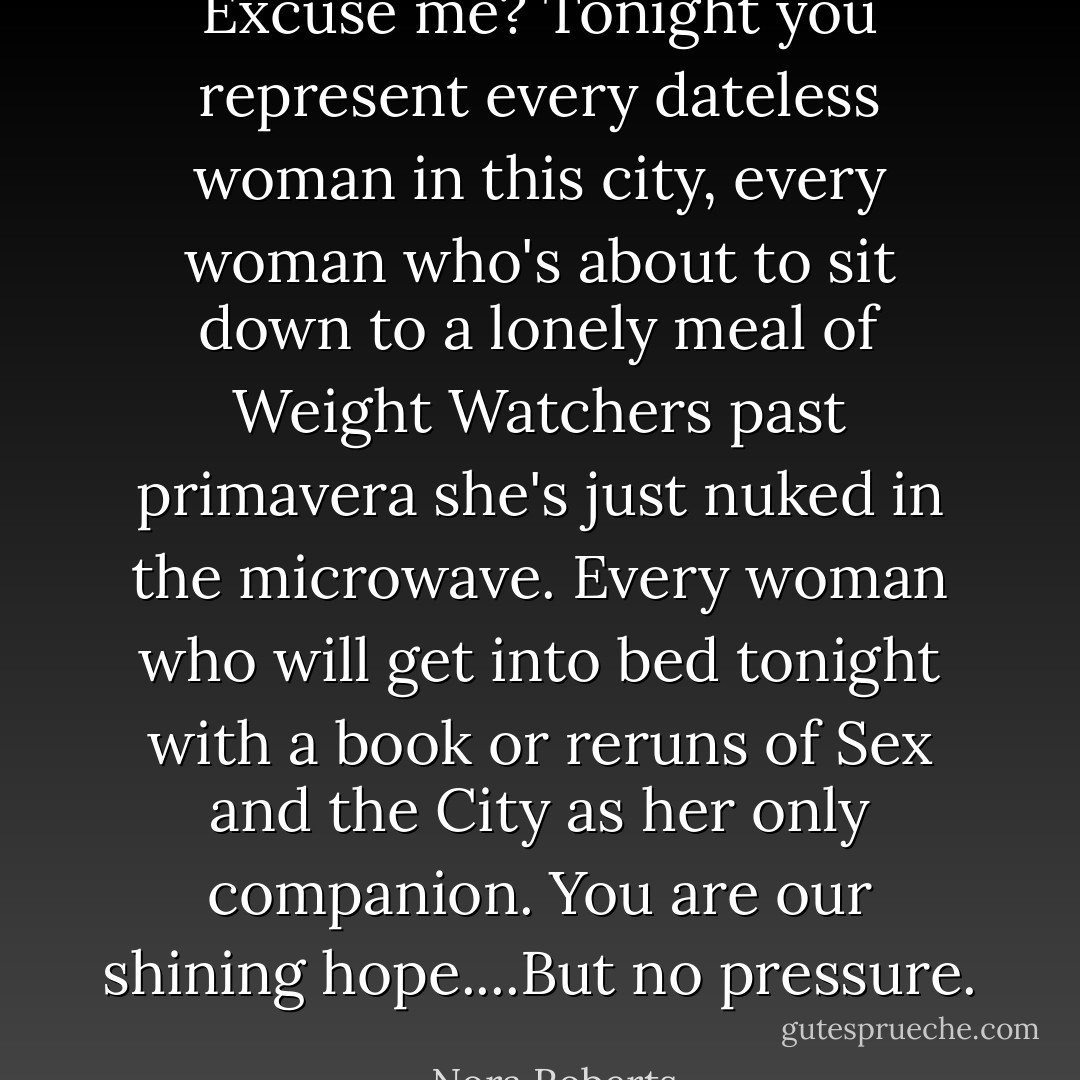 Excuse me? Tonight you represent every dateless woman in this city, every woman who's about to sit down to a lonely meal of Weight Watchers past primavera she's just nuked in the microwave. Every woman who will get into bed tonight with a book or reruns of Sex and the City as her only companion. You are our shining hope....But no pressure. - Nora Roberts