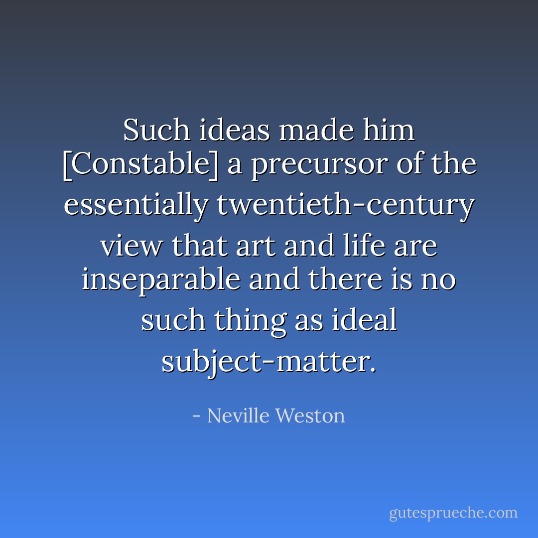 Such ideas made him [Constable] a precursor of the essentially twentieth-century view that art and life are inseparable and there is no such thing as ideal subject-matter. - Neville Weston