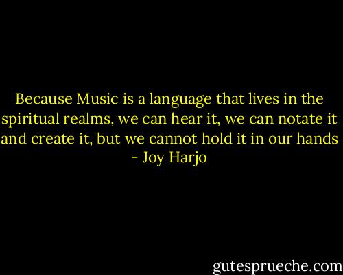 Because Music is a language that lives in the spiritual realms, we can hear it, we can notate it and create it, but we cannot hold it in our hands - Joy Harjo
