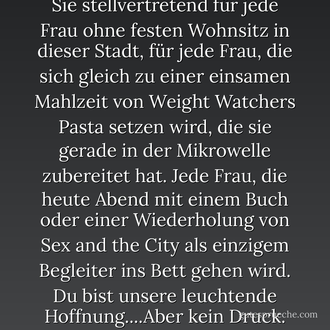 Wie bitte? Heute Abend stehen Sie stellvertretend für jede Frau ohne festen Wohnsitz in dieser Stadt, für jede Frau, die sich gleich zu einer einsamen Mahlzeit von Weight Watchers Pasta setzen wird, die sie gerade in der Mikrowelle zubereitet hat. Jede Frau, die heute Abend mit einem Buch oder einer Wiederholung von Sex and the City als einzigem Begleiter ins Bett gehen wird. Du bist unsere leuchtende Hoffnung....Aber kein Druck. - Nora Roberts<
