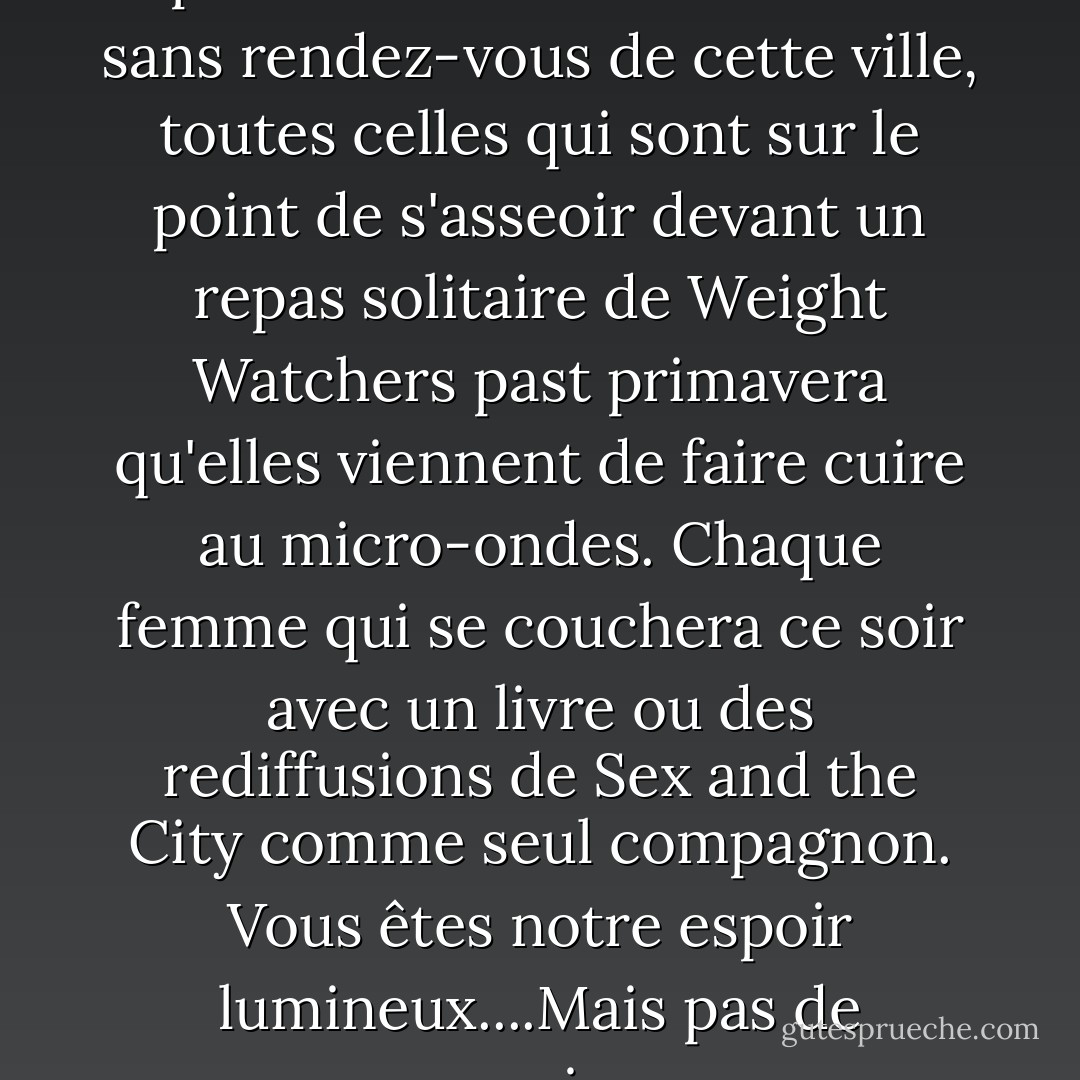 Excusez-moi ? Ce soir, vous représentez toutes les femmes sans rendez-vous de cette ville, toutes celles qui sont sur le point de s'asseoir devant un repas solitaire de Weight Watchers past primavera qu'elles viennent de faire cuire au micro-ondes. Chaque femme qui se couchera ce soir avec un livre ou des rediffusions de Sex and the City comme seul compagnon. Vous êtes notre espoir lumineux....Mais pas de pression. - Nora Roberts