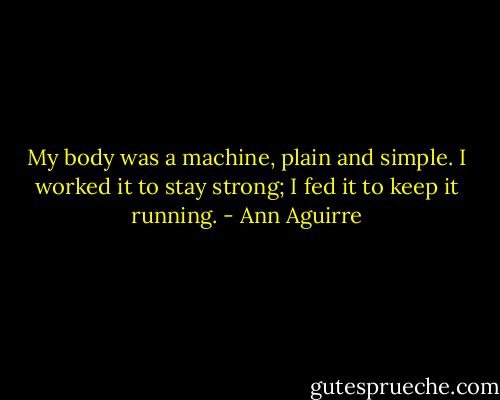 My body was a machine, plain and simple. I worked it to stay strong; I fed it to keep it running. - Ann Aguirre