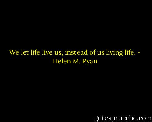 We let life live us, instead of us living life. - Helen M. Ryan