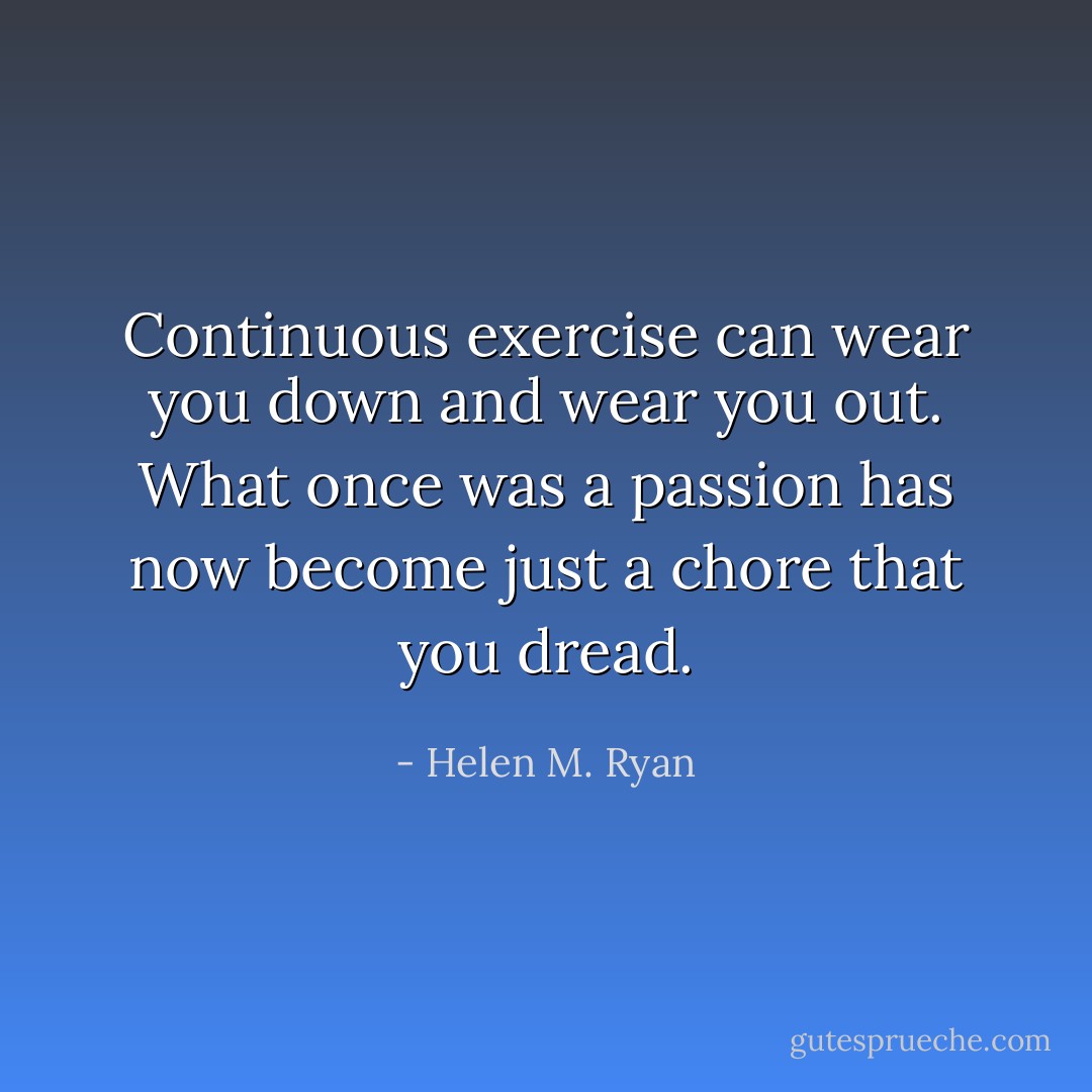 Continuous exercise can wear you down and wear you out. What once was a passion has now become just a chore that you dread. - Helen M. Ryan