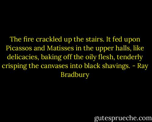 The fire crackled up the stairs. It fed upon Picassos and Matisses in the upper halls, like delicacies, baking off the oily flesh, tenderly crisping the canvases into black shavings. - Ray Bradbury