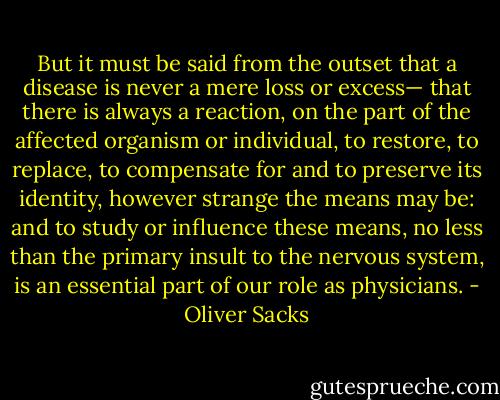 But it must be said from the outset that a disease is never a mere loss or excess— that there is always a reaction, on the part of the affected organism or individual, to restore, to replace, to compensate for and to preserve its identity, however strange the means may be: and to study or influence these means, no less than the primary insult to the nervous system, is an essential part of our role as physicians. - Oliver Sacks