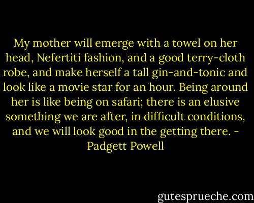 My mother will emerge with a towel on her head, Nefertiti fashion, and a good terry-cloth robe, and make herself a tall gin-and-tonic and look like a movie star for an hour. Being around her is like being on safari; there is an elusive something we are after, in difficult conditions, and we will look good in the getting there. - Padgett Powell