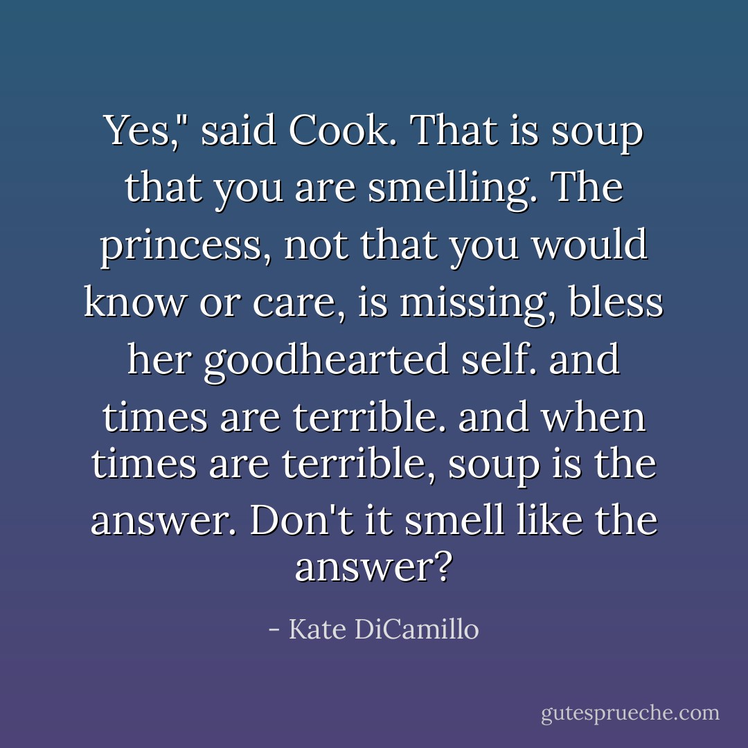 Yes," said Cook. That is soup that you are smelling. The princess, not that you would know or care, is missing, bless her goodhearted self. and times are terrible. and when times are terrible, soup is the answer. Don't it smell like the answer? - Kate DiCamillo