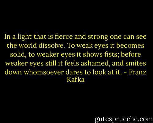 In a light that is fierce and strong one can see the world dissolve. To weak eyes it becomes solid, to weaker eyes it shows fists; before weaker eyes still it feels ashamed, and smites down whomsoever dares to look at it. - Franz Kafka