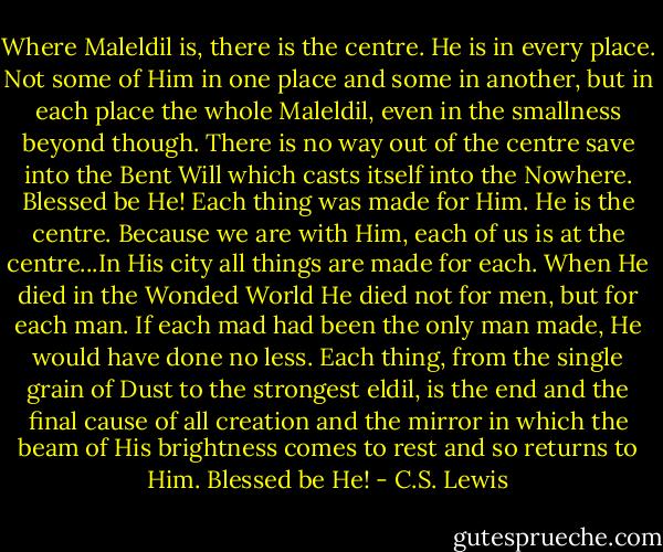 Where Maleldil is, there is the centre. He is in every place. Not some of Him in one place and some in another, but in each place the whole Maleldil, even in the smallness beyond though. There is no way out of the centre save into the Bent Will which casts itself into the Nowhere. Blessed be He! Each thing was made for Him. He is the centre. Because we are with Him, each of us is at the centre...In His city all things are made for each. When He died in the Wonded World He died not for men, but for each man. If each mad had been the only man made, He would have done no less. Each thing, from the single grain of Dust to the strongest eldil, is the end and the final cause of all creation and the mirror in which the beam of His brightness comes to rest and so returns to Him. Blessed be He! - C.S. Lewis