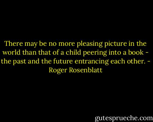 There may be no more pleasing picture in the world than that of a child peering into a book - the past and the future entrancing each other. - Roger Rosenblatt