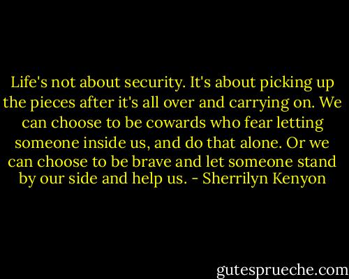 Life's not about security. It's about picking up the pieces after it's all over and carrying on. We can choose to be cowards who fear letting someone inside us, and do that alone. Or we can choose to be brave and let someone stand by our side and help us. - Sherrilyn Kenyon