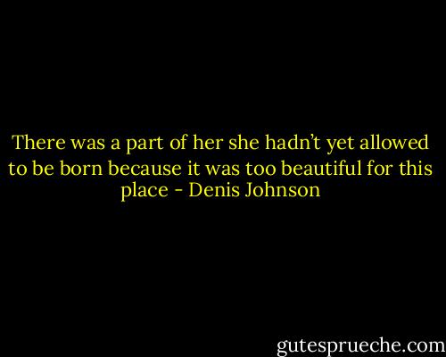 There was a part of her she hadn’t yet allowed to be born because it was too beautiful for this place - Denis Johnson