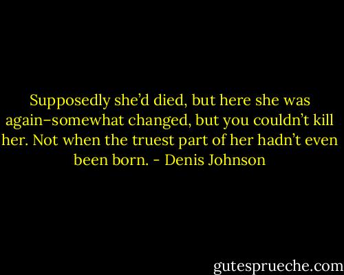 Supposedly she’d died, but here she was again–somewhat changed, but you couldn’t kill her. Not when the truest part of her hadn’t even been born. - Denis Johnson