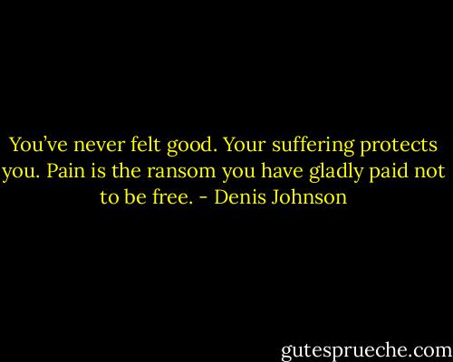 You’ve never felt good. Your suffering protects you. Pain is the ransom you have gladly paid not to be free. - Denis Johnson