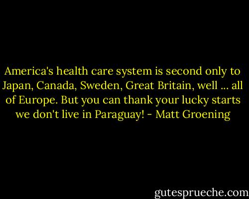 America's health care system is second only to Japan, Canada, Sweden, Great Britain, well ... all of Europe. But you can thank your lucky starts we don't live in Paraguay! - Matt Groening