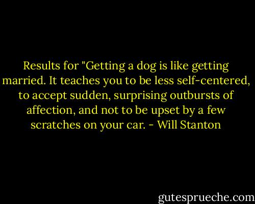 Results for "Getting a dog is like getting married. It teaches you to be less self-centered, to accept sudden, surprising outbursts of affection, and not to be upset by a few scratches on your car. - Will Stanton
