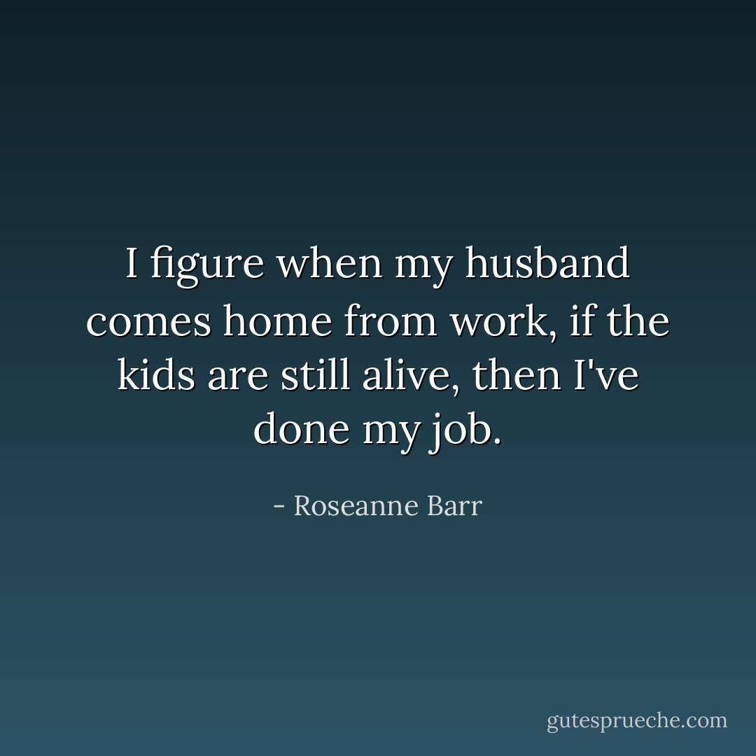 I figure when my husband comes home from work, if the kids are still alive, then I've done my job. - Roseanne Barr