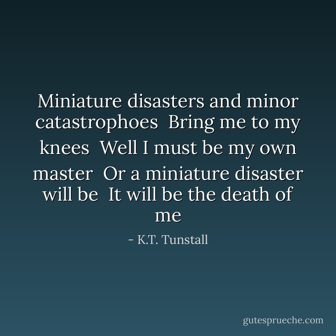 Miniature disasters and minor catastrophoes <br />Bring me to my knees <br />Well I must be my own master <br />Or a miniature disaster will be <br />It will be the death of me - K.T. Tunstall
