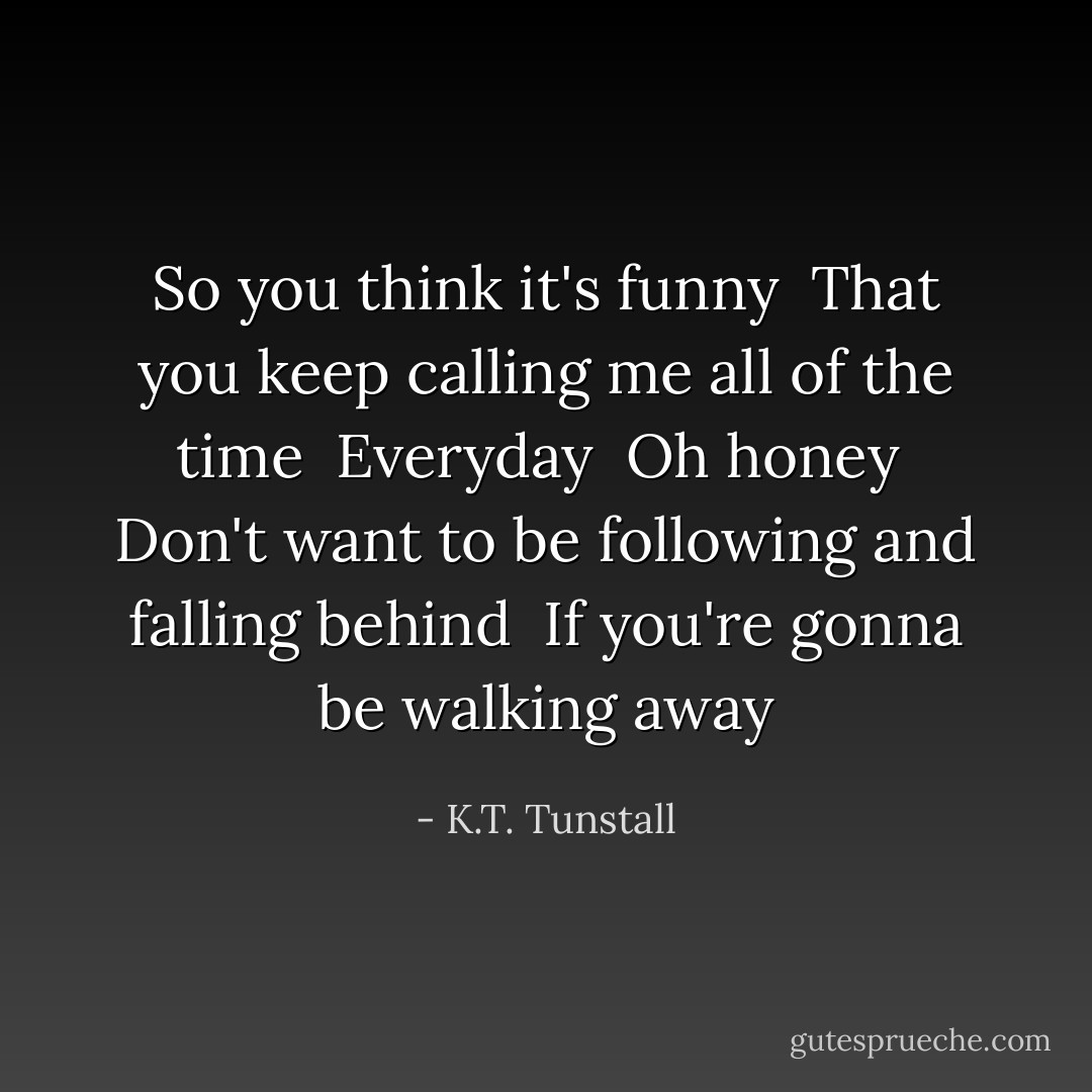 So you think it's funny <br />That you keep calling me all of the time <br />Everyday <br />Oh honey <br />Don't want to be following and falling behind <br />If you're gonna be walking away - K.T. Tunstall