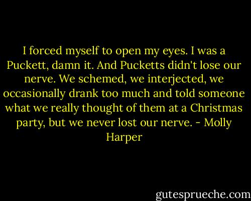 I forced myself to open my eyes. I was a Puckett, damn it. And Pucketts didn't lose our nerve. We schemed, we interjected, we occasionally drank too much and told someone what we really thought of them at a Christmas party, but we never lost our nerve. - Molly Harper