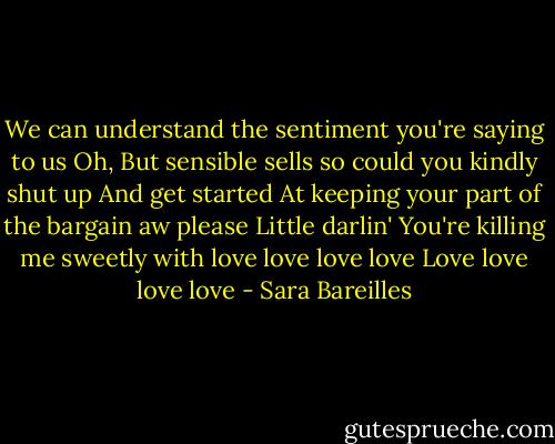 We can understand the sentiment you're saying to us<br />Oh,<br />But sensible sells so could you kindly shut up<br />And get started<br />At keeping your part of the bargain aw please<br />Little darlin'<br />You're killing me sweetly with love love love love<br />Love love love love - Sara Bareilles