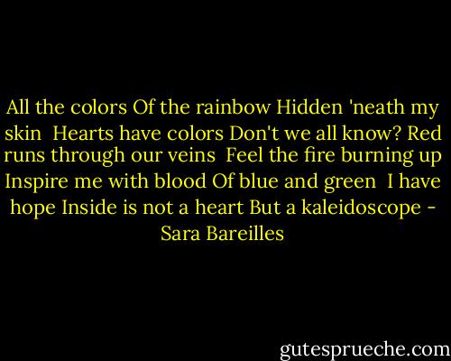 All the colors<br />Of the rainbow<br />Hidden 'neath my skin<br /><br />Hearts have colors<br />Don't we all know?<br />Red runs through our veins<br /><br />Feel the fire burning up<br />Inspire me with blood<br />Of blue and green<br /><br />I have hope<br />Inside is not a heart<br />But a kaleidoscope - Sara Bareilles