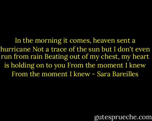 In the morning it comes, heaven sent a hurricane<br />Not a trace of the sun but I don't even run from rain<br />Beating out of my chest, my heart is holding on to you<br />From the moment I knew<br />From the moment I knew - Sara Bareilles